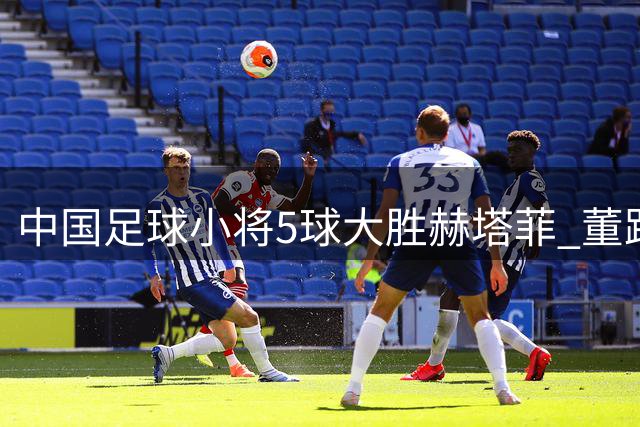 中国足球小将5球大胜赫塔菲 董路带队斩获赛事第七名