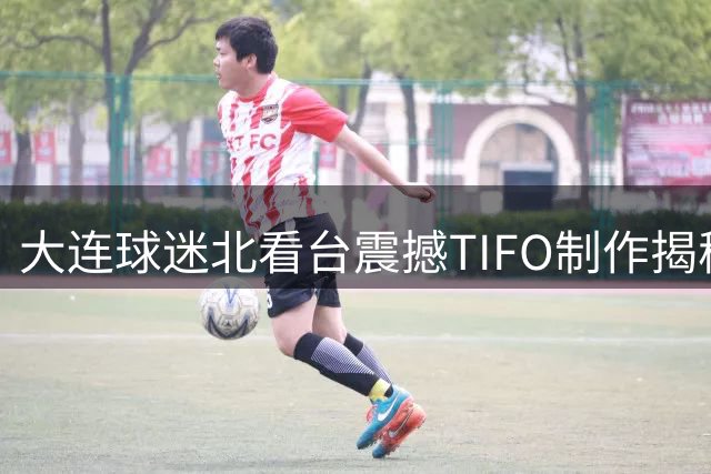 大连球迷北看台震撼TIFO制作揭秘 耗时两月花费12万获赞无数