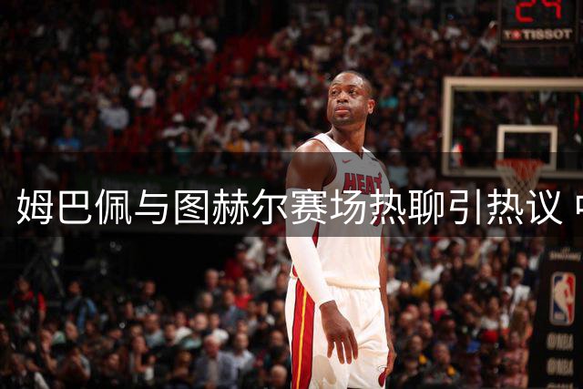 姆巴佩与图赫尔赛场热聊引热议 中场对话内容成焦点
