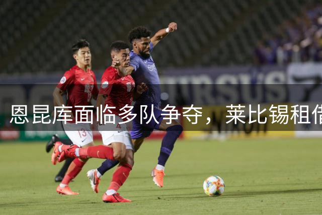 恩昆库面临多队争夺，莱比锡租借方案待评估