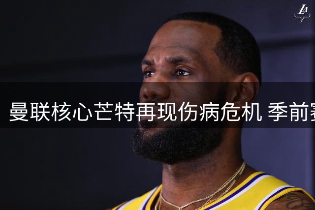 曼联核心芒特再现伤病危机 季前赛18分钟伤退引担忧