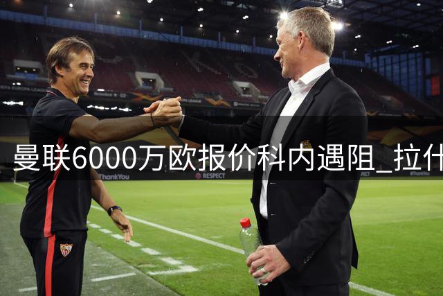 曼联6000万欧报价科内遇阻 拉什福德租借方案浮出水面
