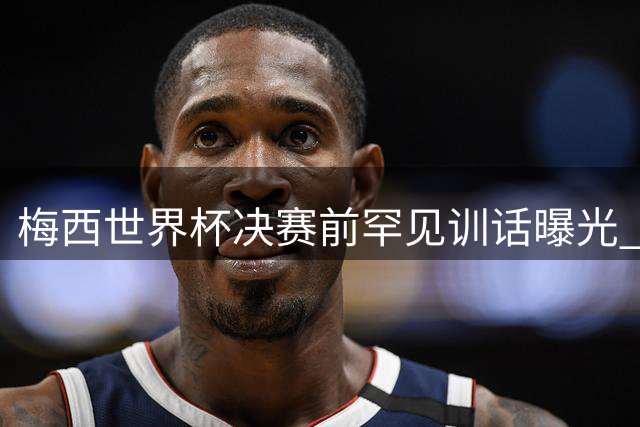 梅西世界杯决赛前罕见训话曝光 "忘掉一切"引球迷热议