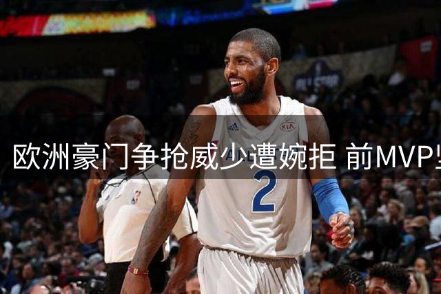 欧洲豪门争抢威少遭婉拒 前MVP坚守NBA赛场意愿强烈