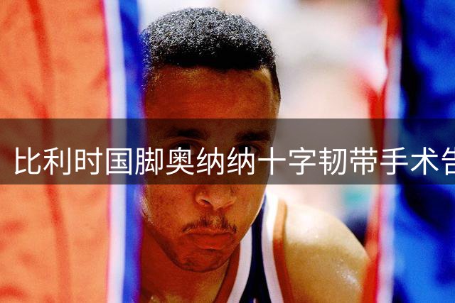 比利时国脚奥纳纳十字韧带手术告捷 赛季报销已成定局