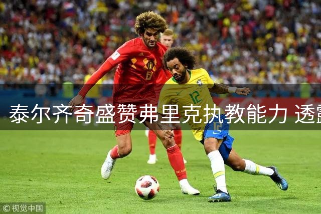 泰尔齐奇盛赞弗里克执教能力 透露赛前曾向巴萨主帅取经