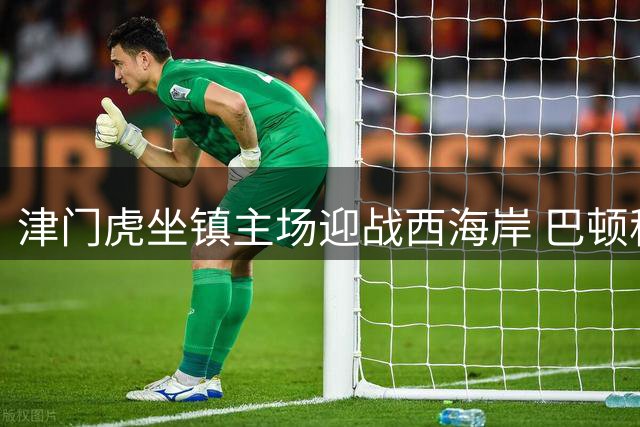 津门虎坐镇主场迎战西海岸 巴顿称回归主场助提升状态