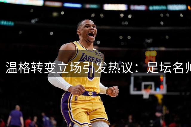 温格转变立场引发热议：足坛名帅与国际足联关系的微妙变化