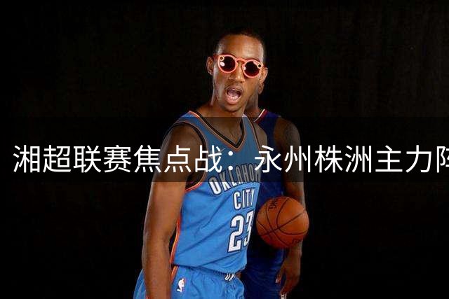 湘超联赛焦点战：永州株洲主力阵容大揭秘