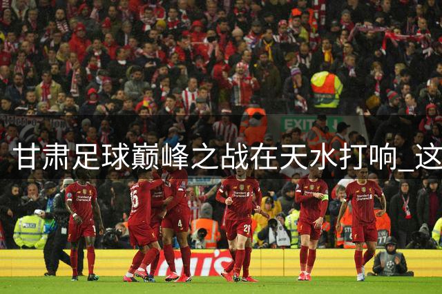甘肃足球巅峰之战在天水打响 这份观赛游玩攻略请收好