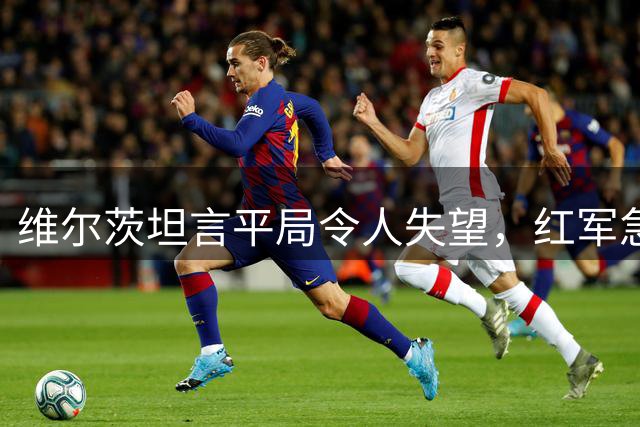 维尔茨坦言平局令人失望，红军急需重拾胜利信心