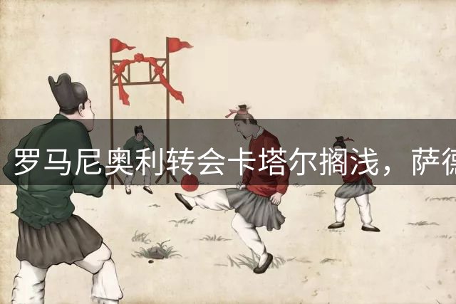 罗马尼奥利转会卡塔尔搁浅，萨德转向阿格尔德引援
