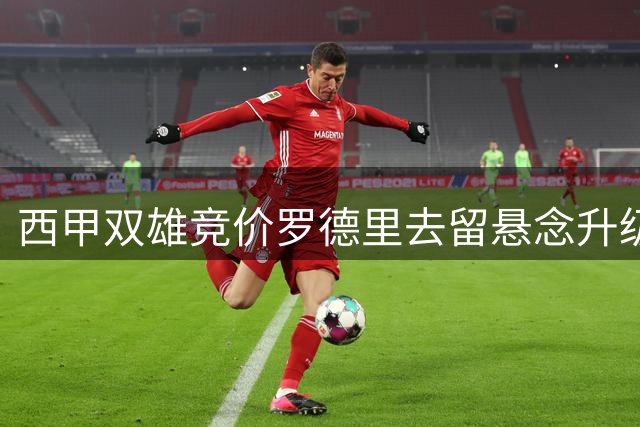 西甲双雄竞价罗德里去留悬念升级 球员意愿成关键因素