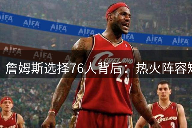 詹姆斯选择76人背后：热火阵容短板成关键因素