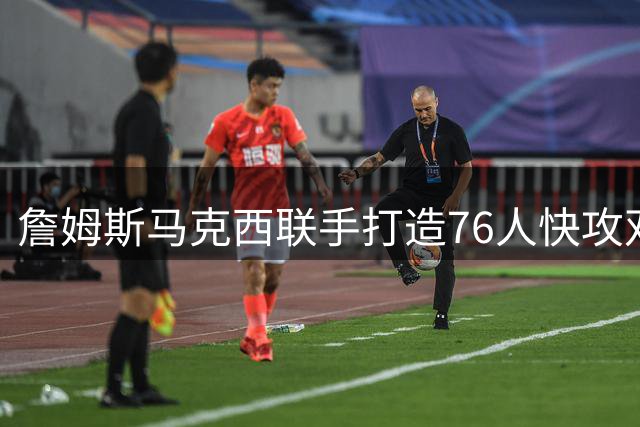 詹姆斯马克西联手打造76人快攻双引擎 新赛季攻防转换值得期待