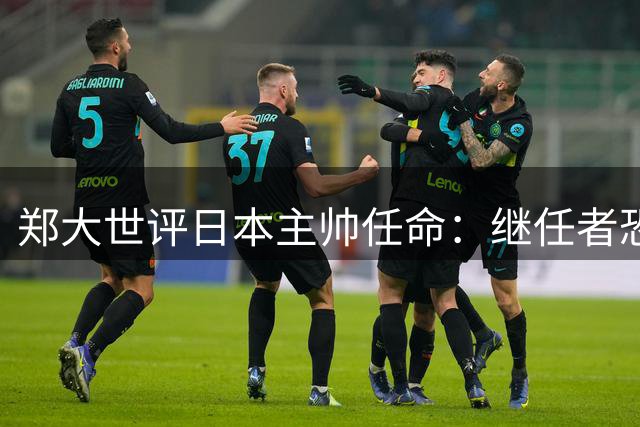 郑大世评日本主帅任命：继任者恐难突破森保一模式