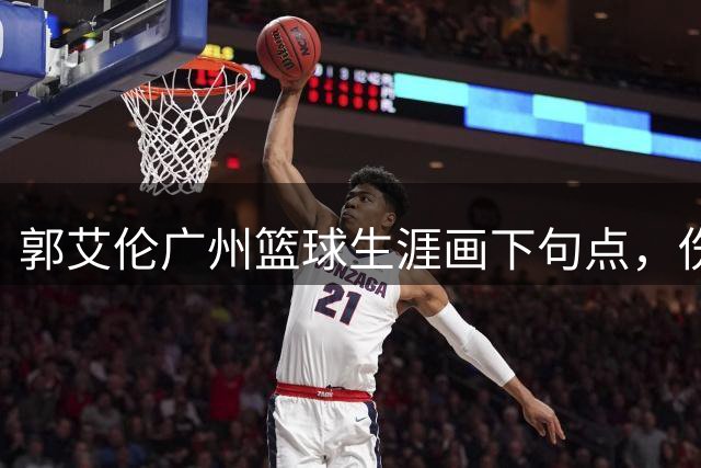 郭艾伦广州篮球生涯画下句点，伤病阴霾笼罩职业生涯未来