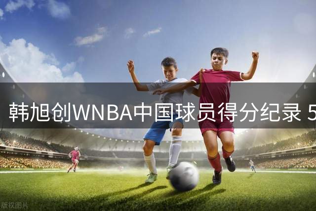 韩旭创WNBA中国球员得分纪录 512分领跑榜单