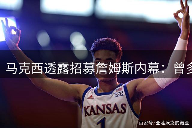 马克西透露招募詹姆斯内幕：曾多次邀约加盟费城