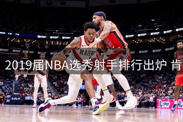 2019届NBA选秀射手排行出炉 肯纳德三分准星力压群雄