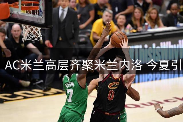 AC米兰高层齐聚米兰内洛 今夏引援计划即将敲定