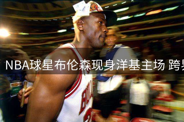 NBA球星布伦森现身洋基主场 跨界观战MLB巅峰对决