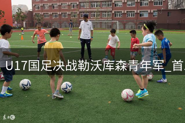 U17国足决战勒沃库森青年军 首发阵容正式出炉